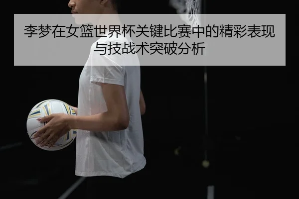 李梦在女篮世界杯关键比赛中的精彩表现与技战术突破分析