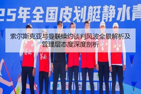 索尔斯克亚与曼联续约谈判风波全景解析及管理层态度深度剖析
