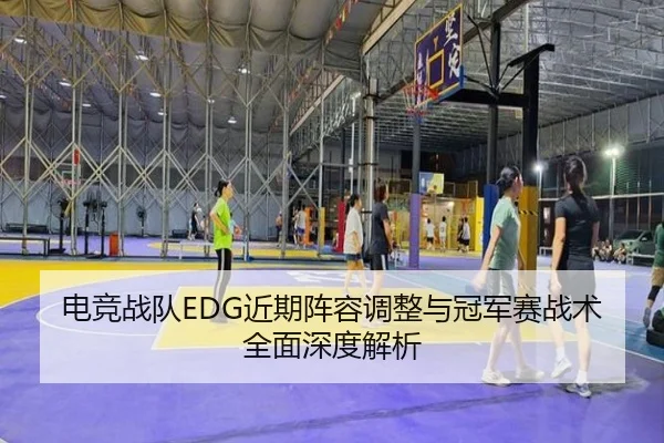 电竞战队EDG近期阵容调整与冠军赛战术全面深度解析