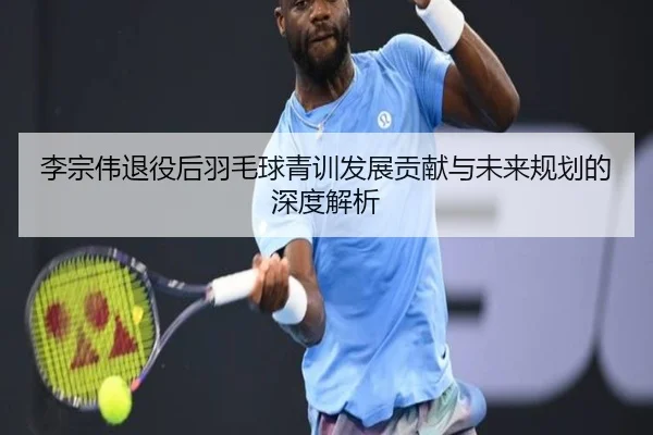 李宗伟退役后羽毛球青训发展贡献与未来规划的深度解析